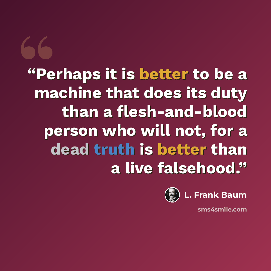 “Perhaps it is better to be a machine that does its duty than a flesh-and-blood person who will not, for a dead truth is better than a live falsehood.” quote by L. Frank Baum