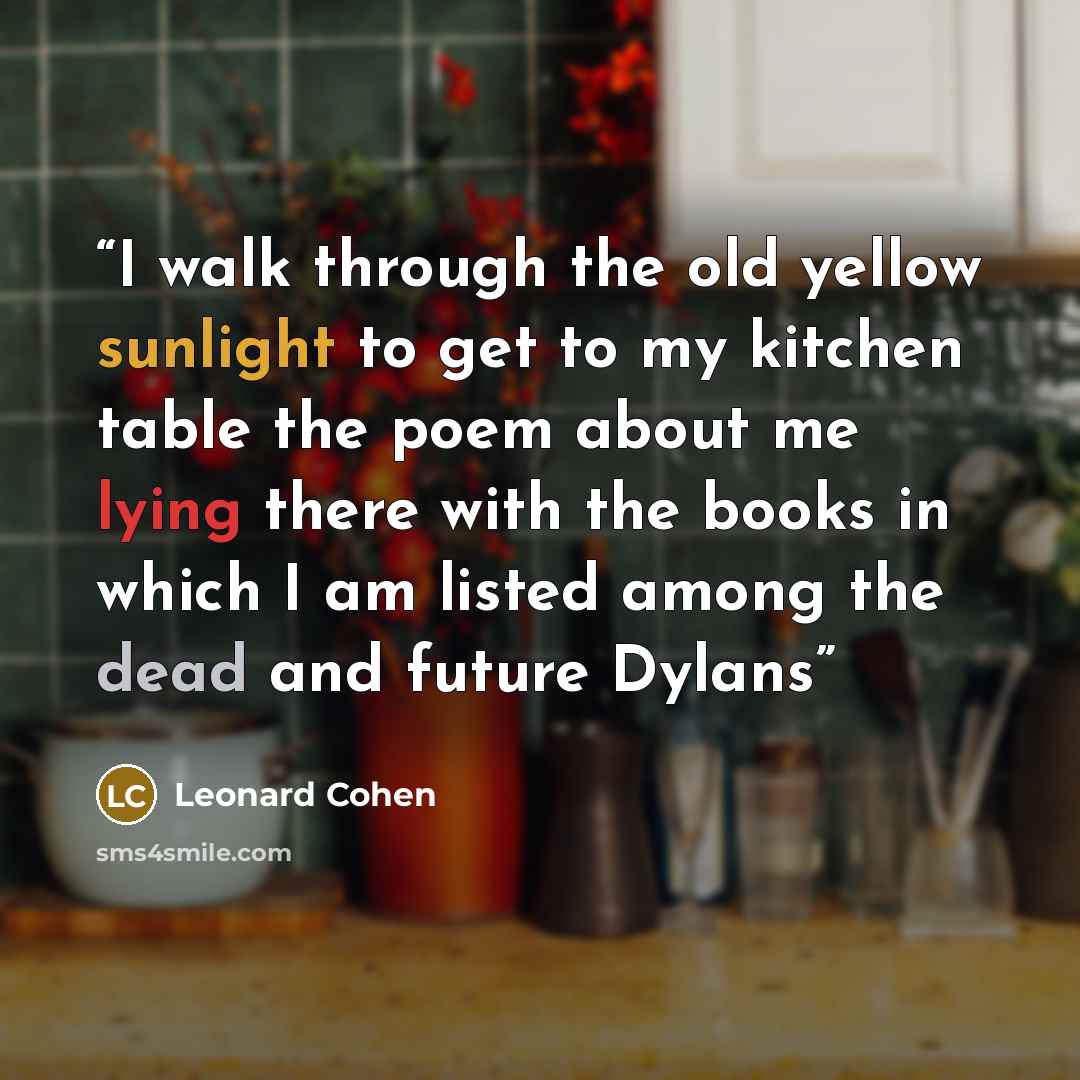 “I walk through the old yellow sunlight to get to my kitchen table the poem about me lying there with the books in which I am listed among the dead and future Dylans” quote by Leonard Cohen
