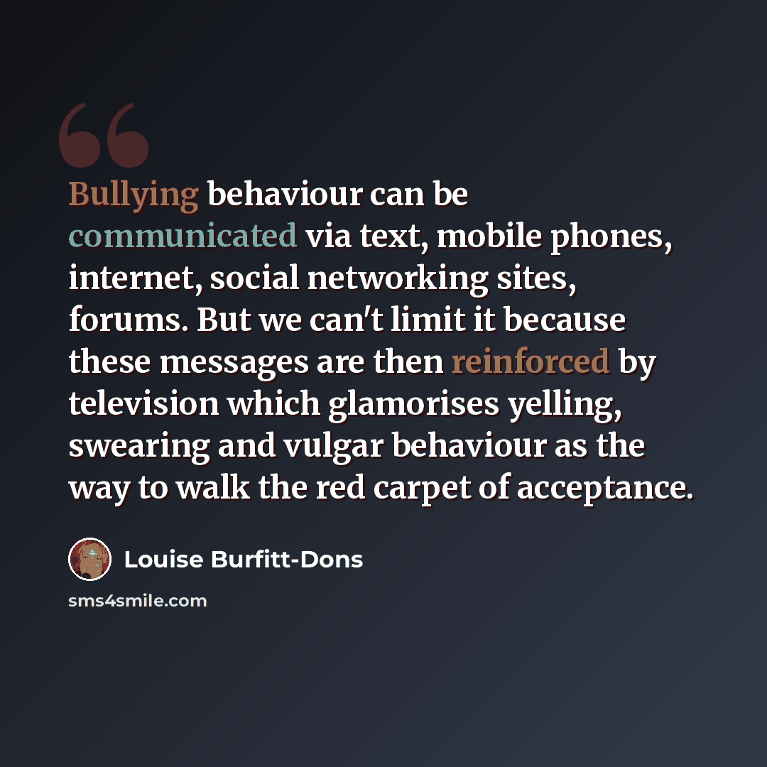 “Bullying behaviour can be communicated via text, mobile phones, internet, social networking sites, forums. But we can't limit it because these messages are then reinforced by television which glamorises yelling, swearing and vulgar behaviour as the way to walk the red carpet of acceptance.” quote by Louise Burfitt-Dons