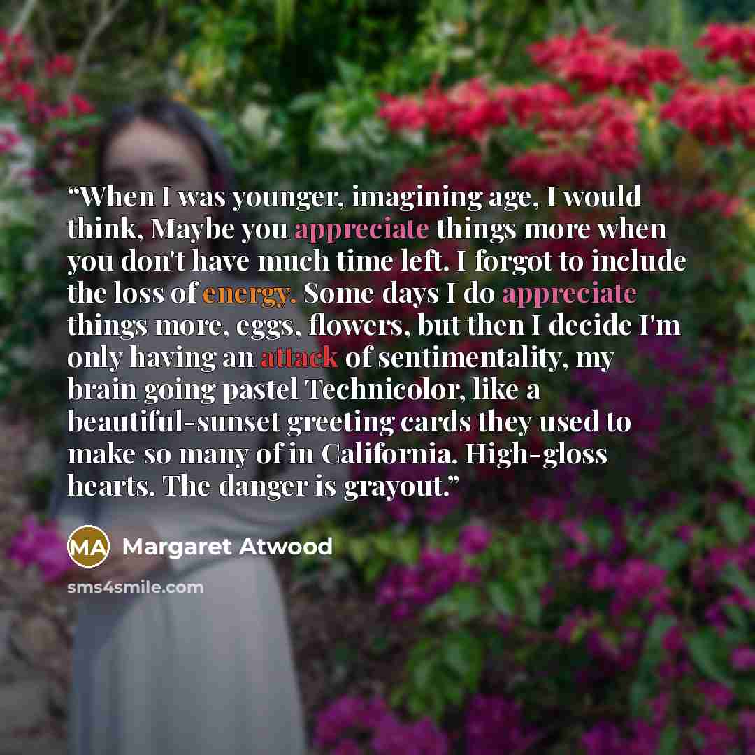 “When I was younger, imagining age, I would think, Maybe you appreciate things more when you don't have much time left. I forgot to include the loss of energy. Some days I do appreciate things more, eggs, flowers, but then I decide I'm only having an attack of sentimentality, my brain going pastel…” quote by Margaret Atwood