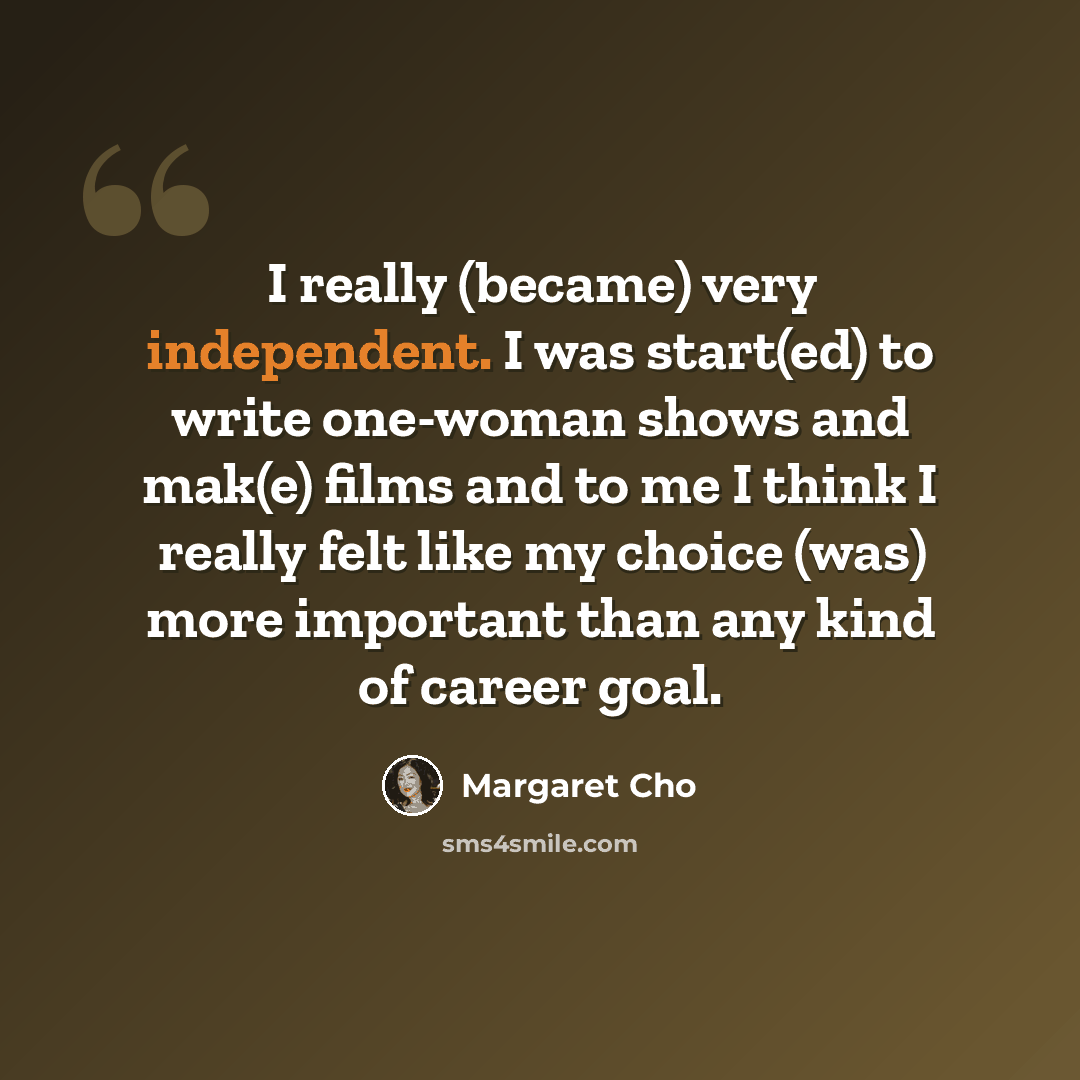 “I really (became) very independent. I was start(ed) to write one-woman shows and mak(e) films and to me I think I really felt like my choice (was) more important than any kind of career goal.” quote by Margaret Cho