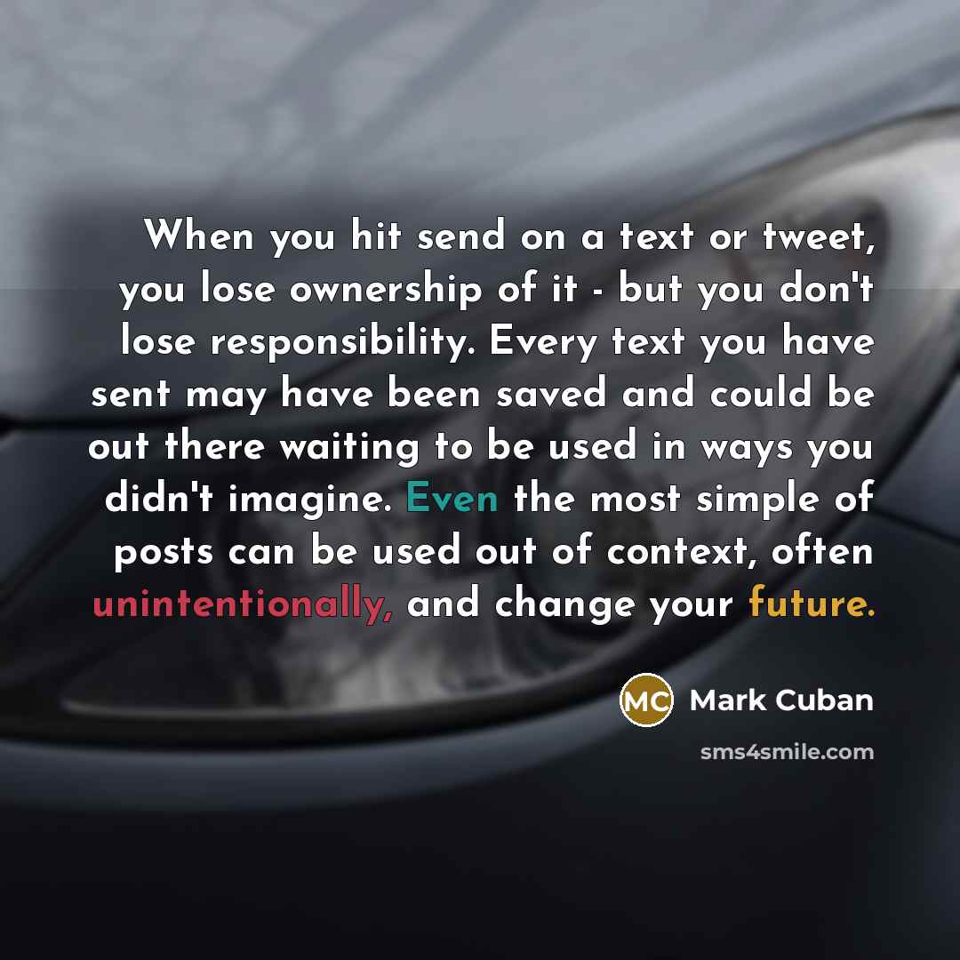 “When you hit send on a text or tweet, you lose ownership of it - but you don't lose responsibility. Every text you have sent may have been saved and could be out there waiting to be used in ways you didn't imagine. Even the most simple of posts can be used out of context, often unintentionally…” quote by Mark Cuban