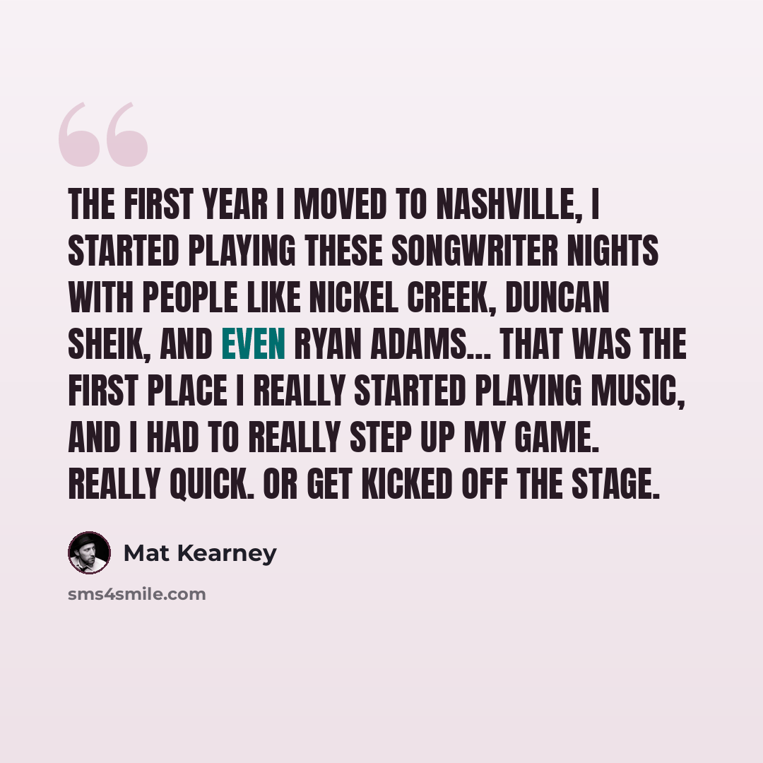 “The first year I moved to Nashville, I started playing these songwriter nights with people like Nickel Creek, Duncan Sheik, and even Ryan Adams... That was the first place I really started playing music, and I had to really step up my game. Really quick. Or get kicked off the stage.” quote by Mat Kearney
