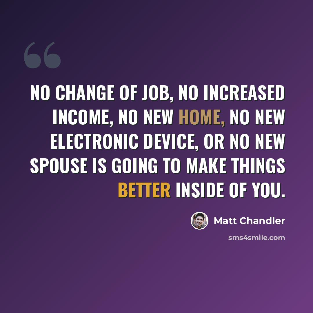 “No change of job, no increased income, no new home, no new electronic device, or no new spouse is going to make things better inside of you.” quote by Matt Chandler