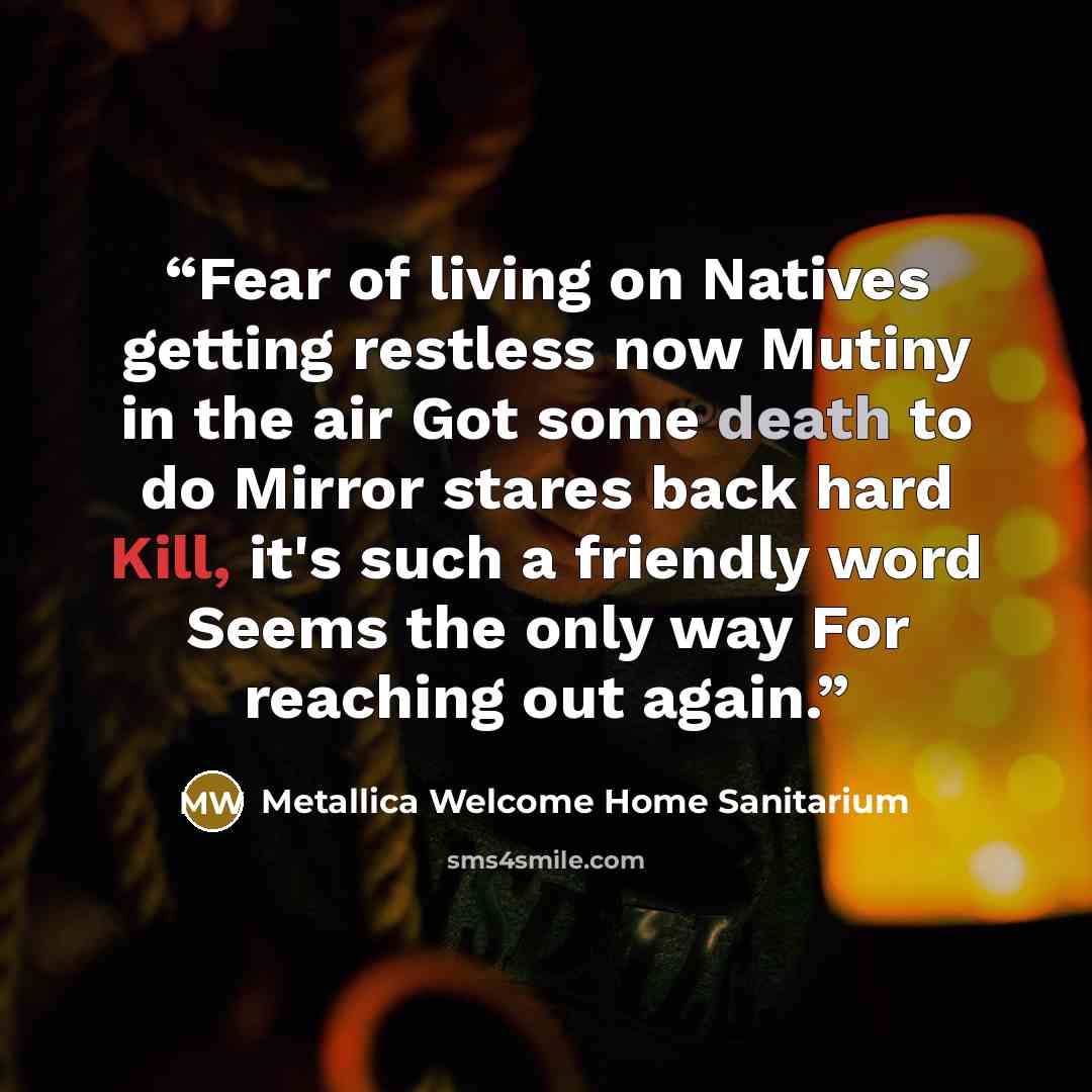 “Fear of living on Natives getting restless now Mutiny in the air Got some death to do Mirror stares back hard Kill, it's such a friendly word Seems the only way For reaching out again.” quote by Metallica Welcome Home Sanitarium