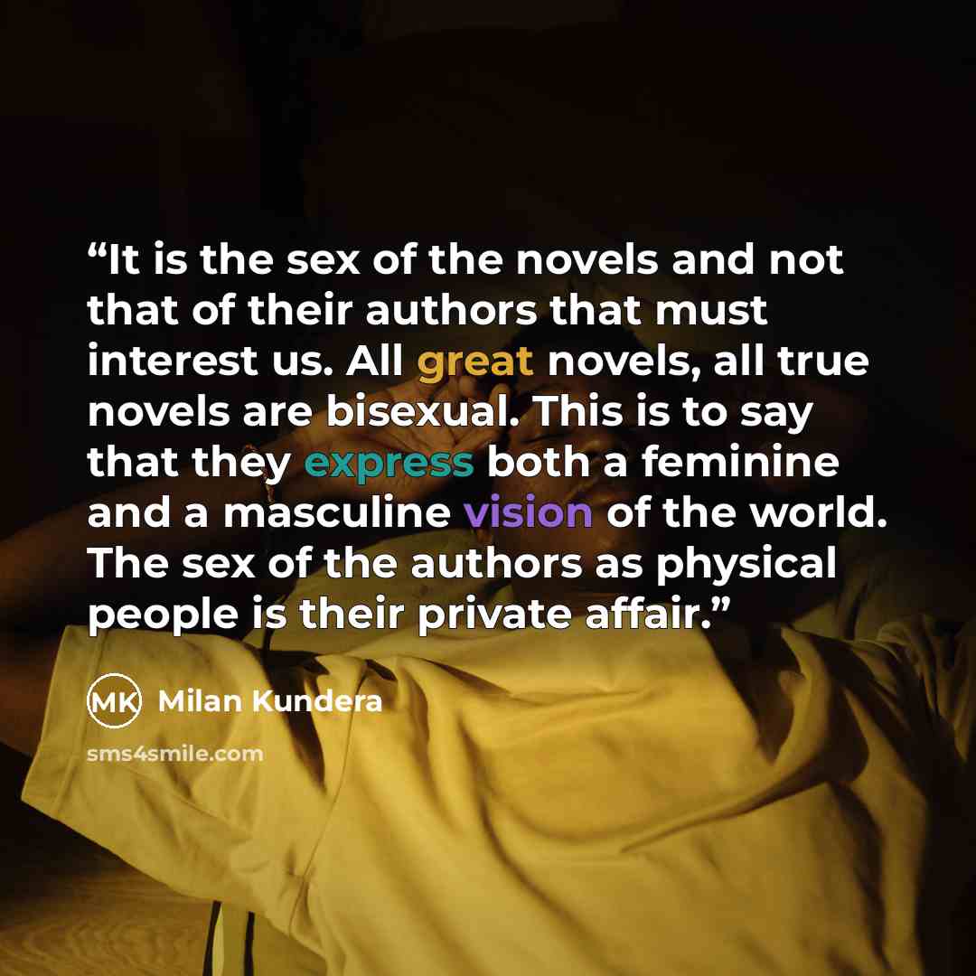 “It is the sex of the novels and not that of their authors that must interest us. All great novels, all true novels are bisexual. This is to say that they express both a feminine and a masculine vision of the world. The sex of the authors as physical people is their private affair.” quote by Milan Kundera