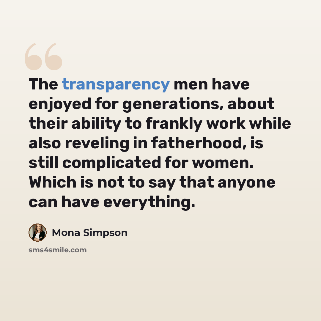 “The transparency men have enjoyed for generations, about their ability to frankly work while also reveling in fatherhood, is still complicated for women. Which is not to say that anyone can have everything.” quote by Mona Simpson
