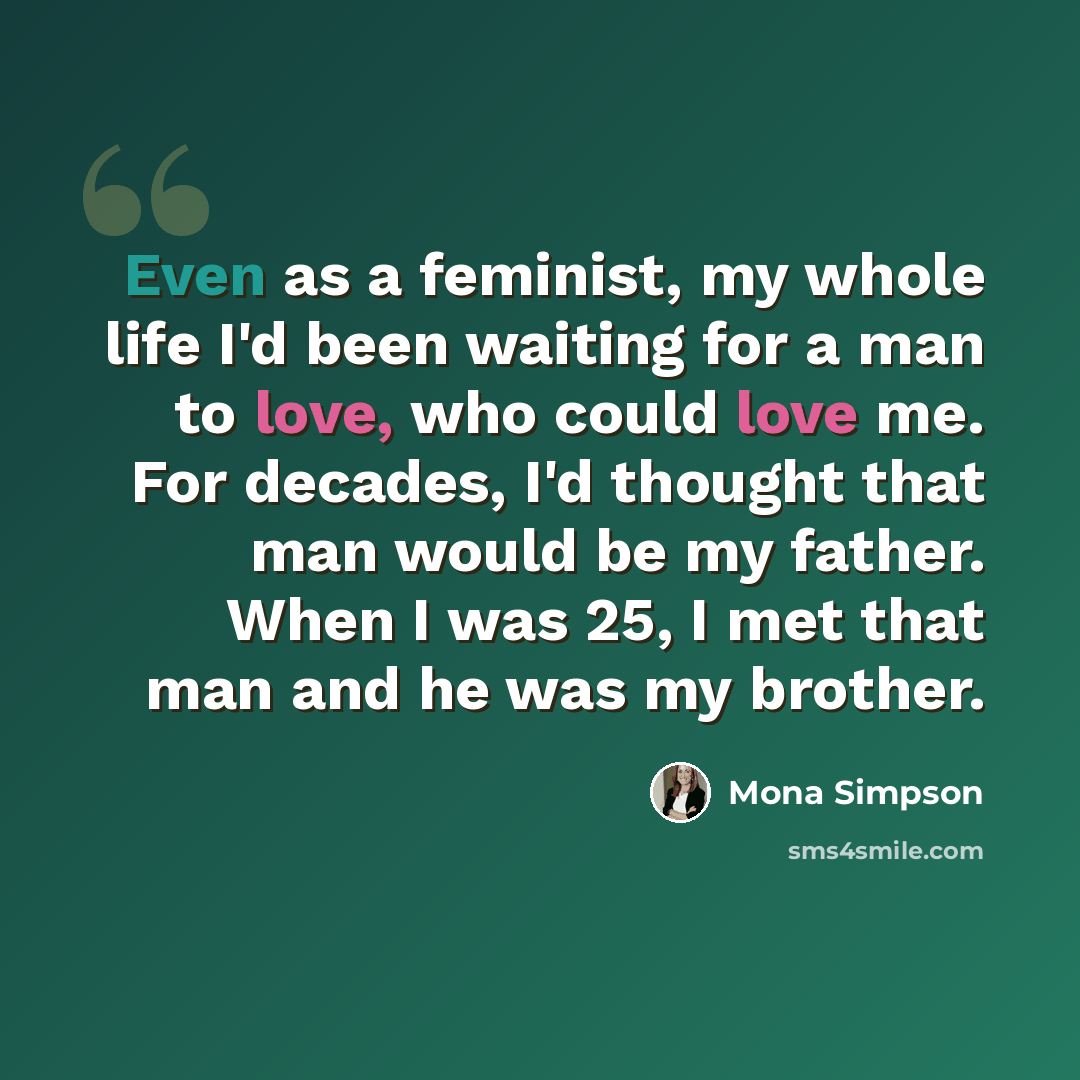 “Even as a feminist, my whole life I'd been waiting for a man to love, who could love me. For decades, I'd thought that man would be my father. When I was 25, I met that man and he was my brother.” quote by Mona Simpson