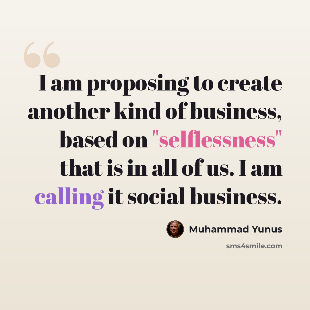 “I am proposing to create another kind of business, based on "selflessness" that is in all of us. I am calling it social business.” quote by Muhammad Yunus
