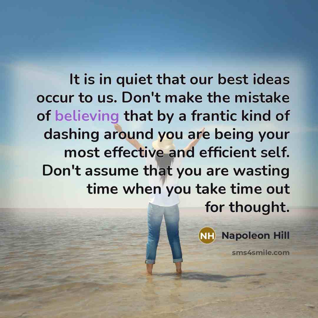 “It is in quiet that our best ideas occur to us. Don't make the mistake of believing that by a frantic kind of dashing around you are being your most effective and efficient self. Don't assume that you are wasting time when you take time out for thought.” quote by Napoleon Hill