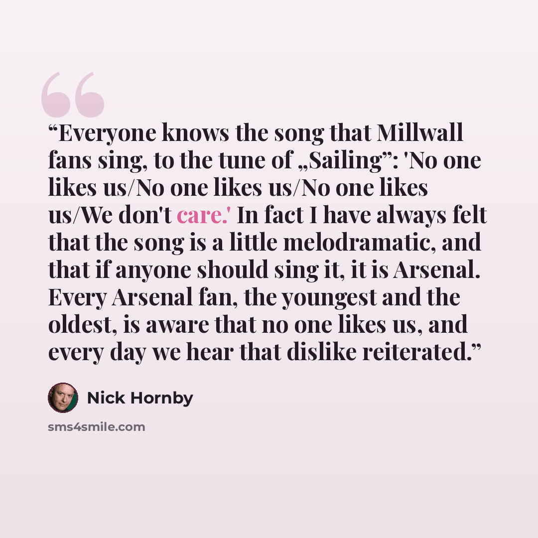 “Everyone knows the song that Millwall fans sing, to the tune of „Sailing”: 'No one likes us/No one likes us/No one likes us/We don't care.' In fact I have always felt that the song is a little melodramatic, and that if anyone should sing it, it is Arsenal. Every Arsenal fan, the youngest and the…” quote by Nick Hornby