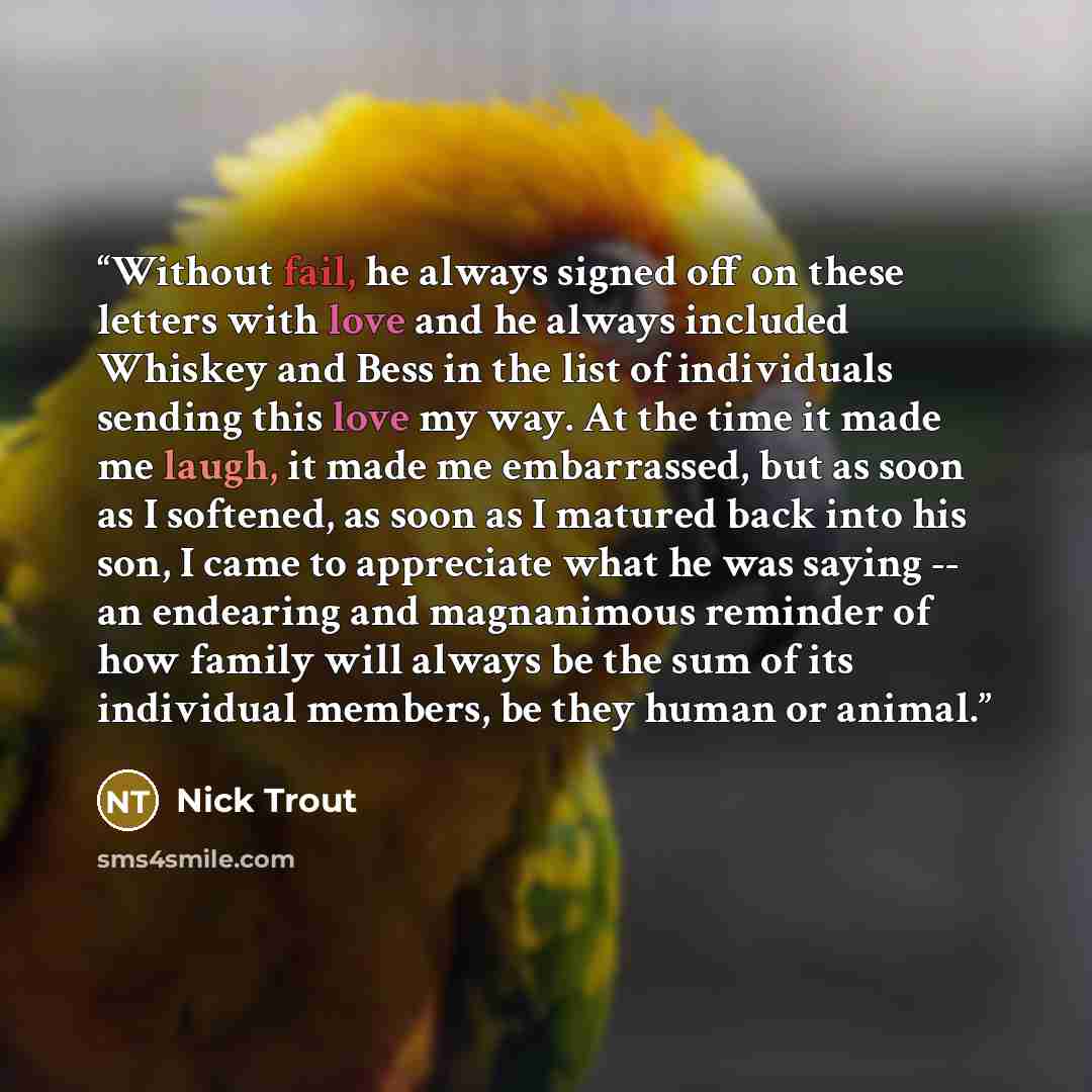“Without fail, he always signed off on these letters with love and he always included Whiskey and Bess in the list of individuals sending this love my way. At the time it made me laugh, it made me embarrassed, but as soon as I softened, as soon as I matured back into his son, I came to appreciate…” quote by Nick Trout