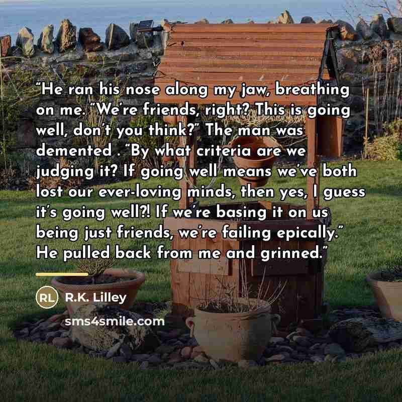 “He ran his nose along my jaw, breathing on me. “We’re friends, right? This is going well, don’t you think?” The man was demented . “By what criteria are we judging it? If going well means we’ve both lost our ever-loving minds, then yes, I guess it’s going well?! If we’re basing it on us being just…” quote by R.K. Lilley