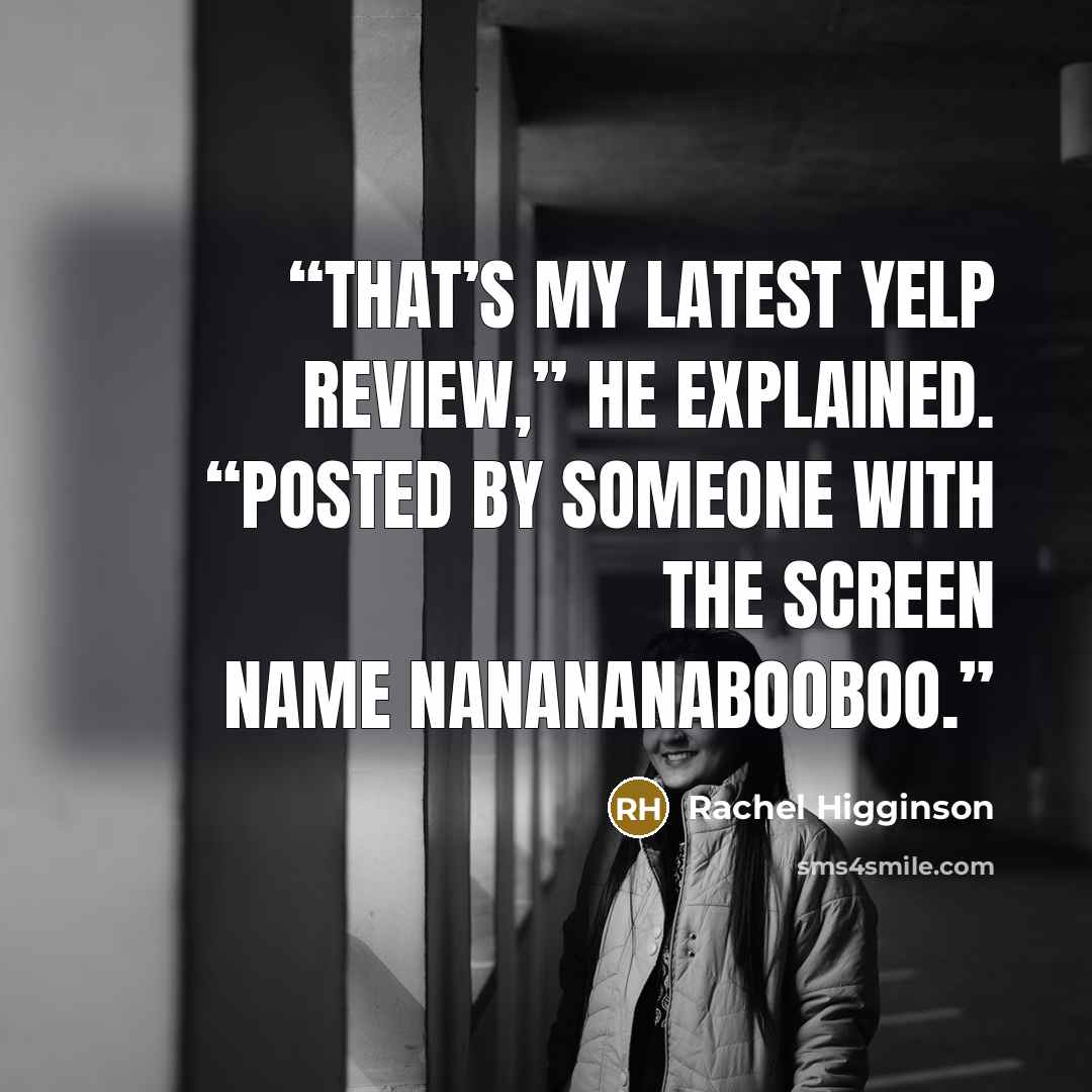 “That’s my latest Yelp review,” he explained. “Posted by someone with the screen name Nanananabooboo.” quote by Rachel Higginson