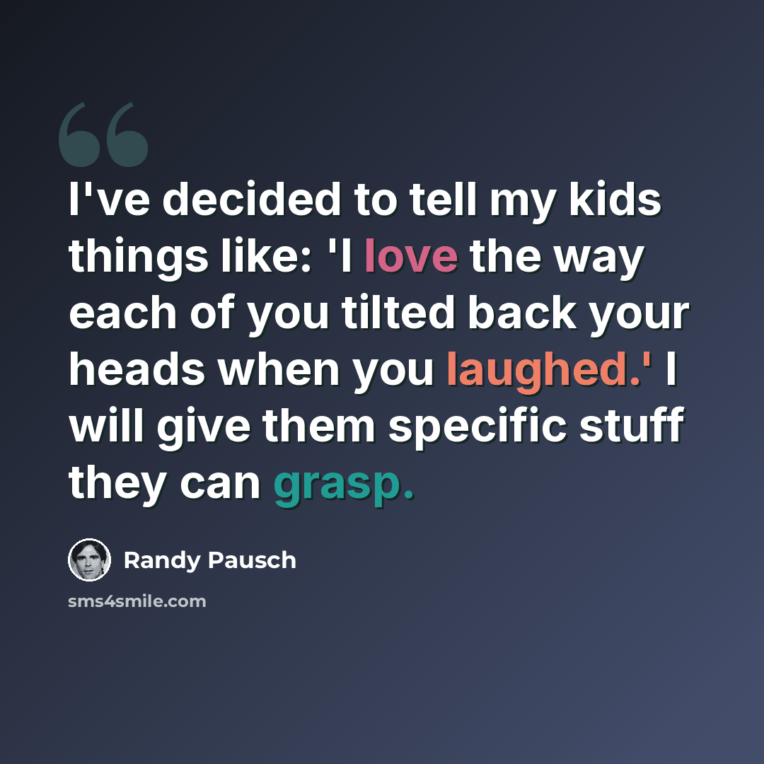 “I've decided to tell my kids things like: 'I love the way each of you tilted back your heads when you laughed.' I will give them specific stuff they can grasp.” quote by Randy Pausch