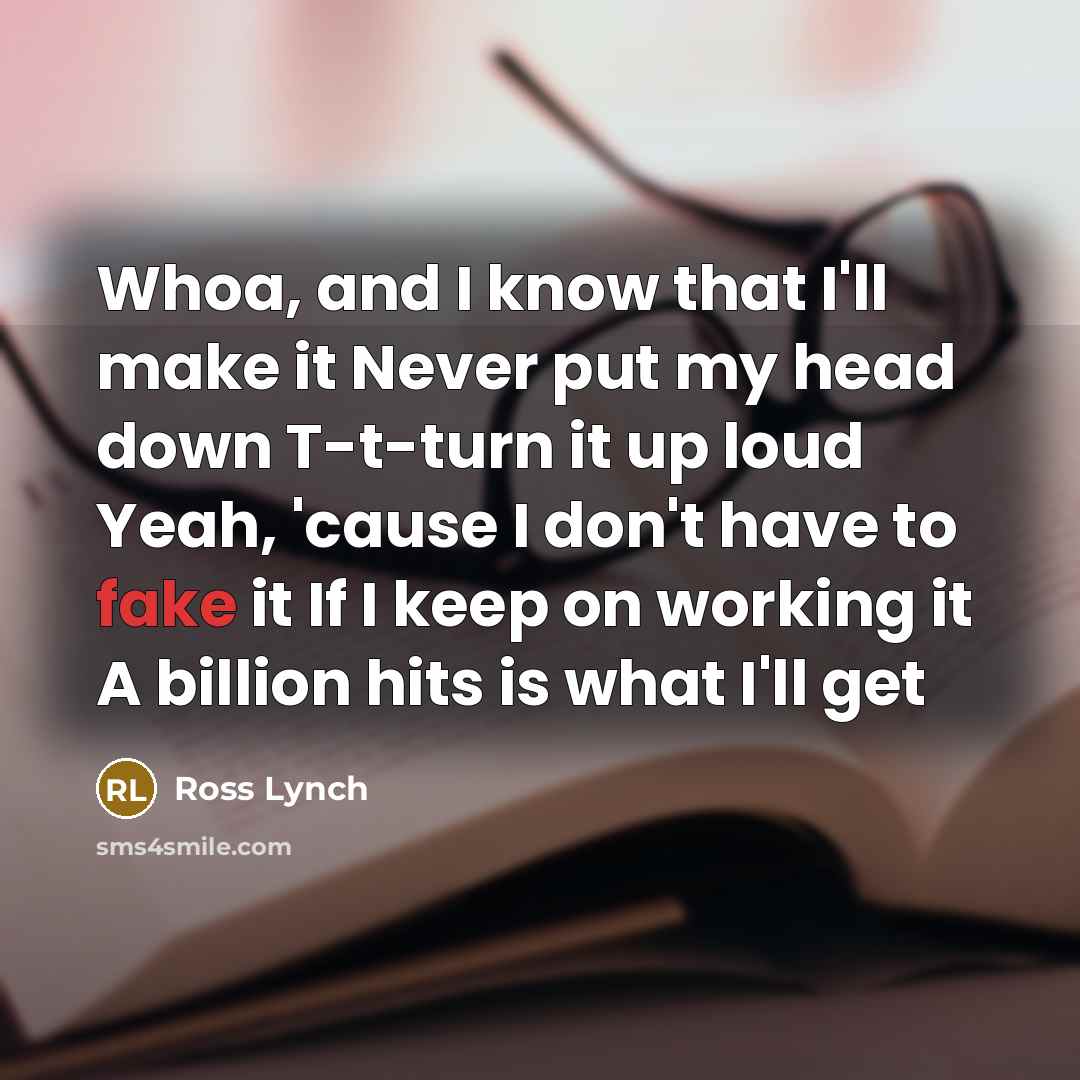 “Whoa, and I know that I'll make it Never put my head down T-t-turn it up loud Yeah, 'cause I don't have to fake it If I keep on working it A billion hits is what I'll get” quote by Ross Lynch