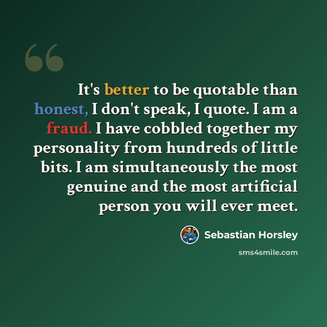 “It's better to be quotable than honest, I don't speak, I quote. I am a fraud. I have cobbled together my personality from hundreds of little bits. I am simultaneously the most genuine and the most artificial person you will ever meet.” quote by Sebastian Horsley