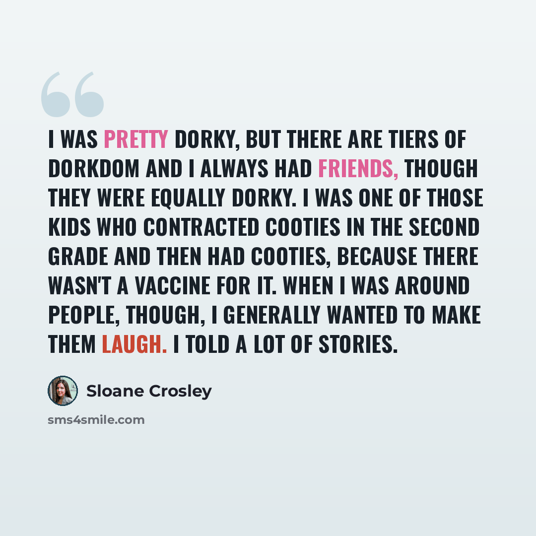 “I was pretty dorky, but there are tiers of dorkdom and I always had friends, though they were equally dorky. I was one of those kids who contracted cooties in the second grade and then had cooties, because there wasn't a vaccine for it. When I was around people, though, I generally wanted to make…” quote by Sloane Crosley