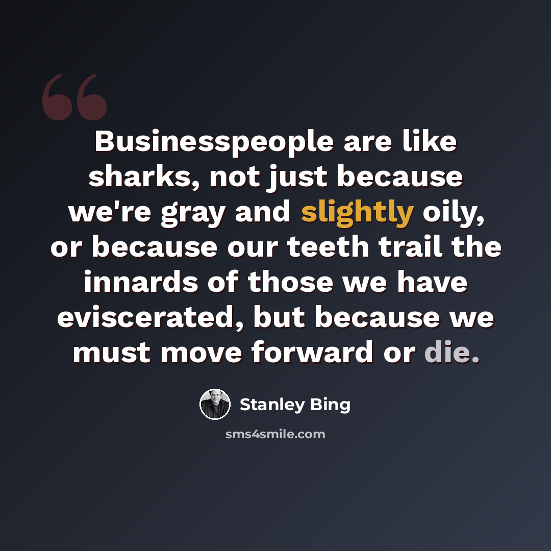 “Businesspeople are like sharks, not just because we're gray and slightly oily, or because our teeth trail the innards of those we have eviscerated, but because we must move forward or die.” quote by Stanley Bing