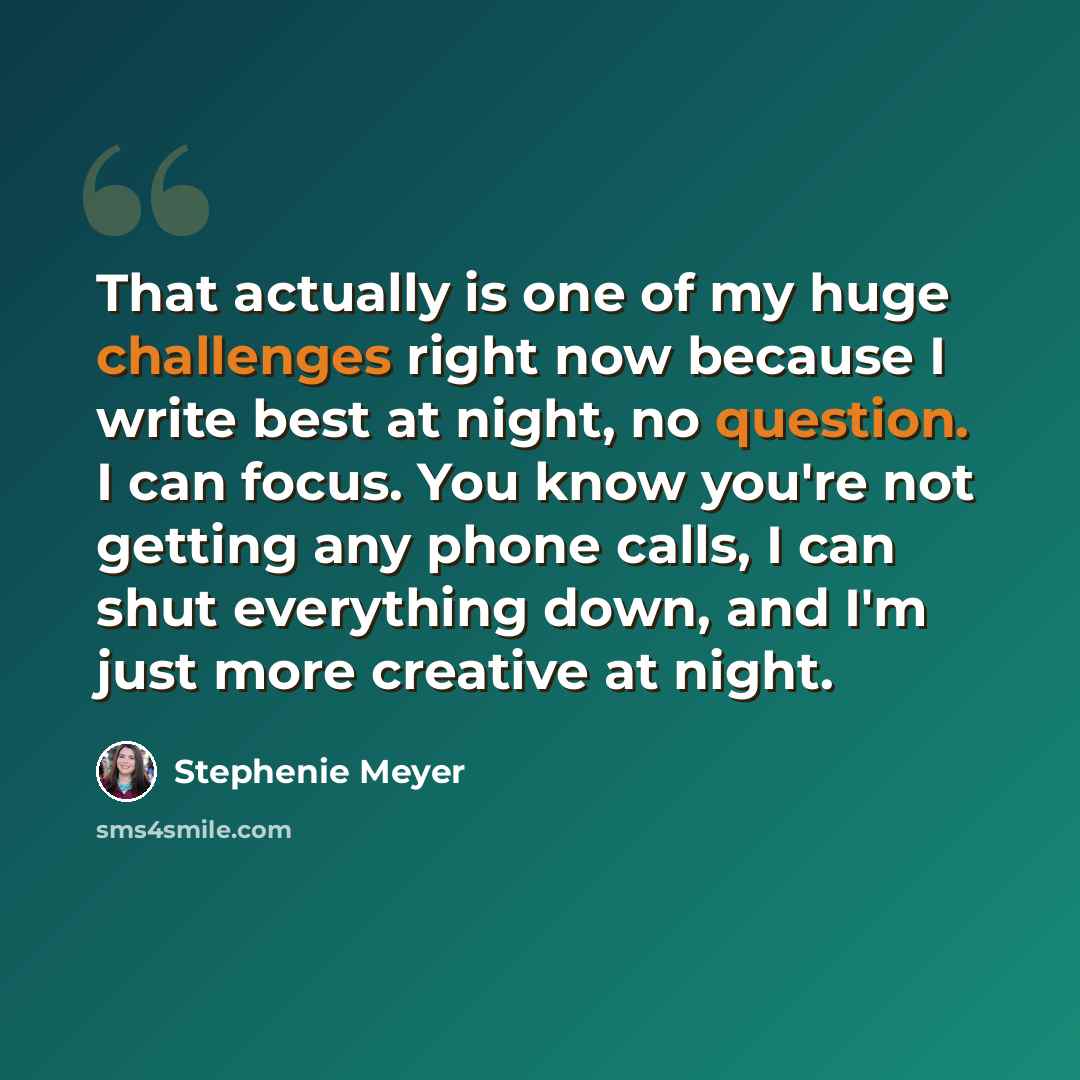 “That actually is one of my huge challenges right now because I write best at night, no question. I can focus. You know you're not getting any phone calls, I can shut everything down, and I'm just more creative at night.” quote by Stephenie Meyer