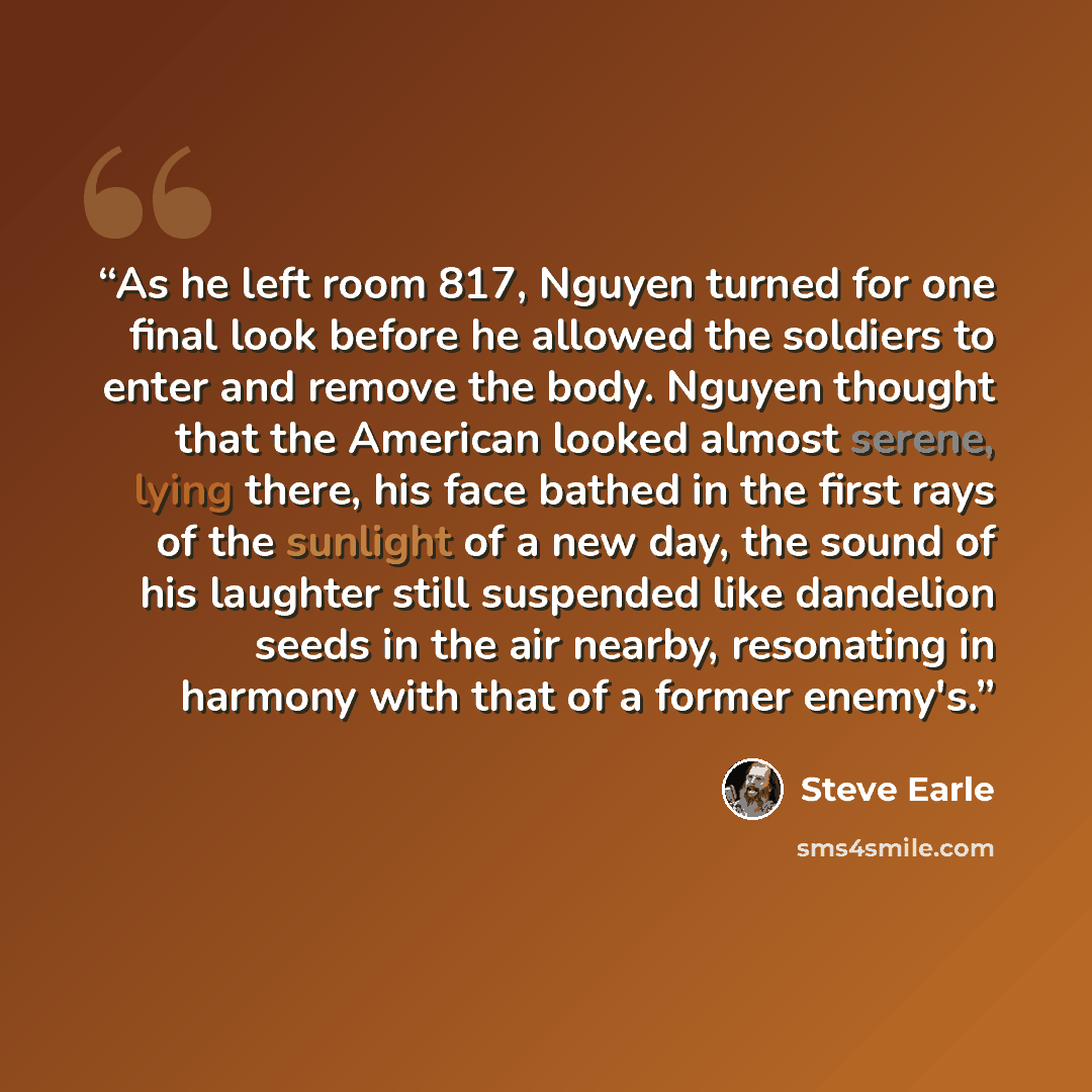 “As he left room 817, Nguyen turned for one final look before he allowed the soldiers to enter and remove the body. Nguyen thought that the American looked almost serene, lying there, his face bathed in the first rays of the sunlight of a new day, the sound of his laughter still suspended like…” quote by Steve Earle