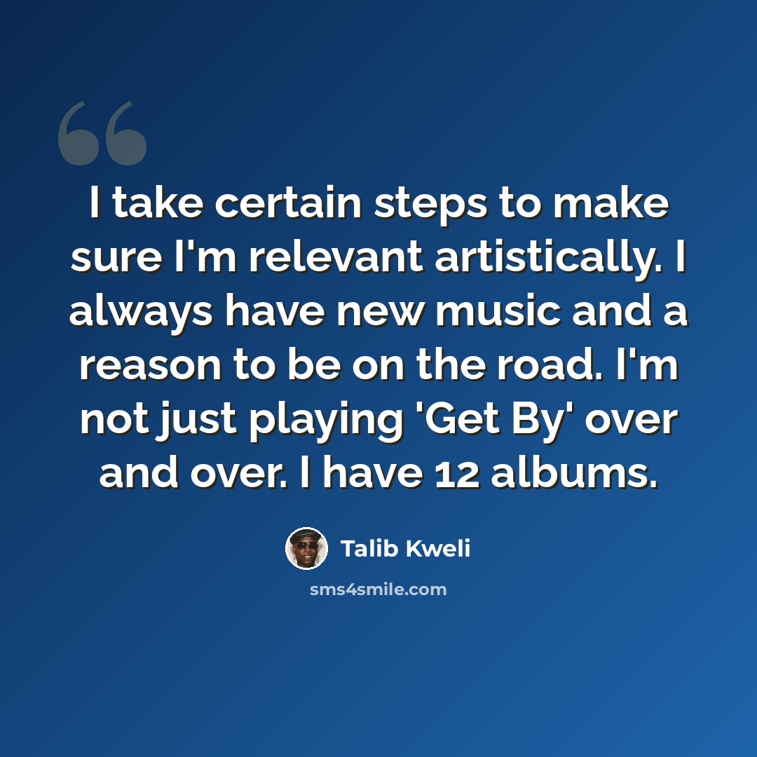 “I take certain steps to make sure I'm relevant artistically. I always have new music and a reason to be on the road. I'm not just playing 'Get By' over and over. I have 12 albums.” quote by Talib Kweli
