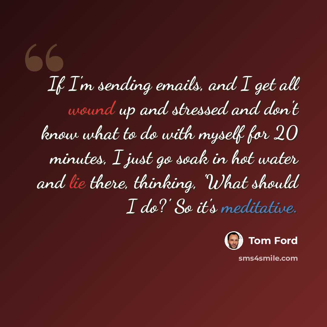 “If I'm sending emails, and I get all wound up and stressed and don't know what to do with myself for 20 minutes, I just go soak in hot water and lie there, thinking, 'What should I do?' So it's meditative.” quote by Tom Ford