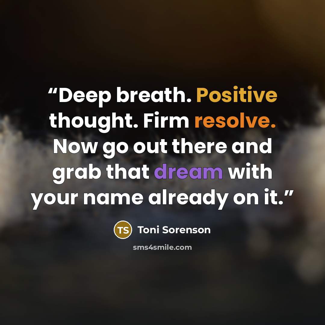 “Deep breath. Positive thought. Firm resolve. Now go out there and grab that dream with your name already on it.” quote by Toni Sorenson