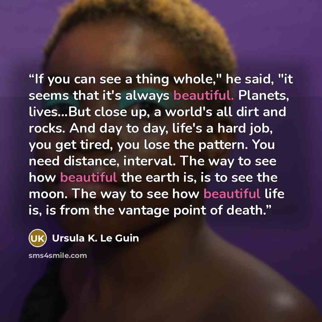 “If you can see a thing whole," he said, "it seems that it's always beautiful. Planets, lives...But close up, a world's all dirt and rocks. And day to day, life's a hard job, you get tired, you lose the pattern. You need distance, interval. The way to see how beautiful the earth is, is to see the…” quote by Ursula K. Le Guin