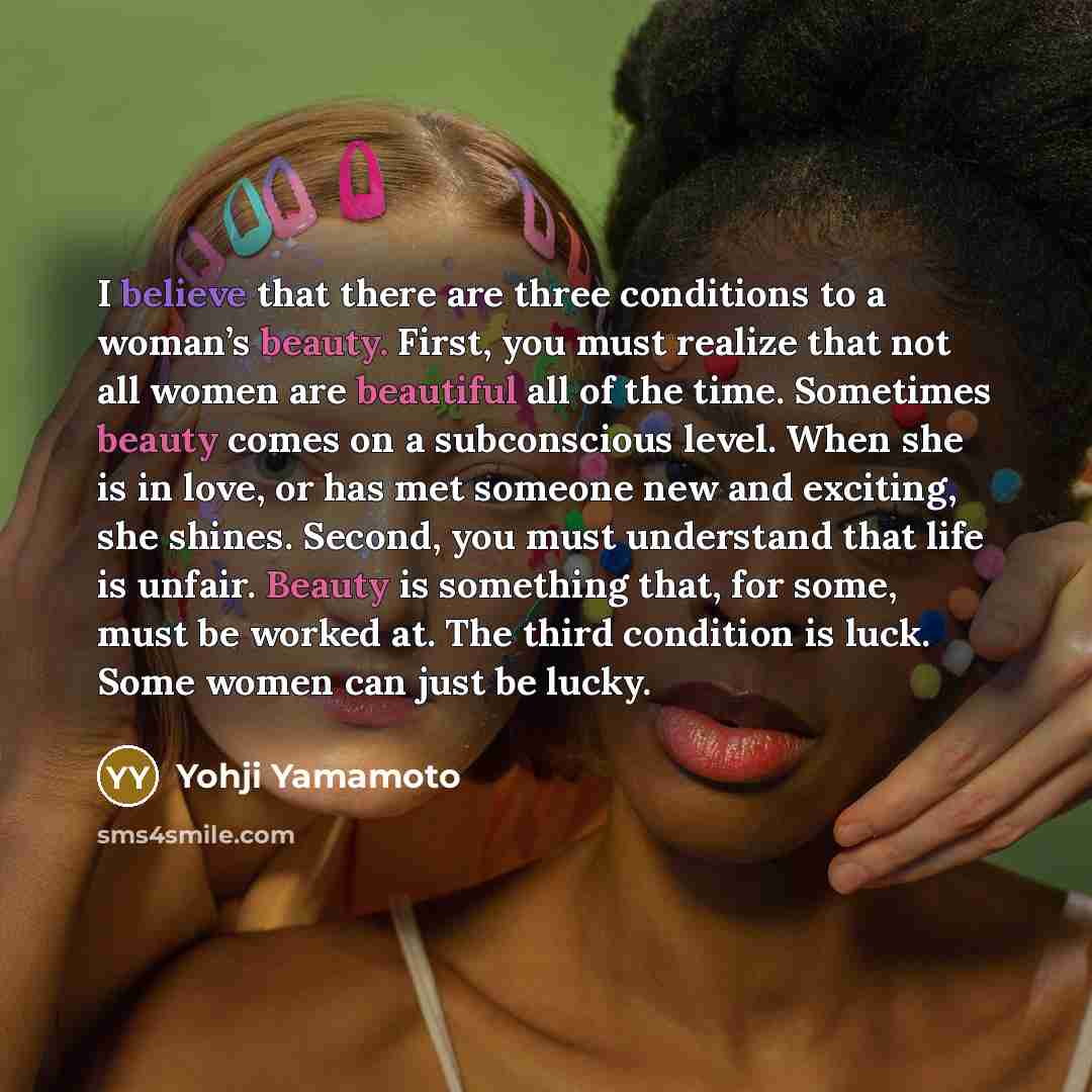 “I believe that there are three conditions to a woman’s beauty. First, you must realize that not all women are beautiful all of the time. Sometimes beauty comes on a subconscious level. When she is in love, or has met someone new and exciting, she shines. Second, you must understand that life is…” quote by Yohji Yamamoto