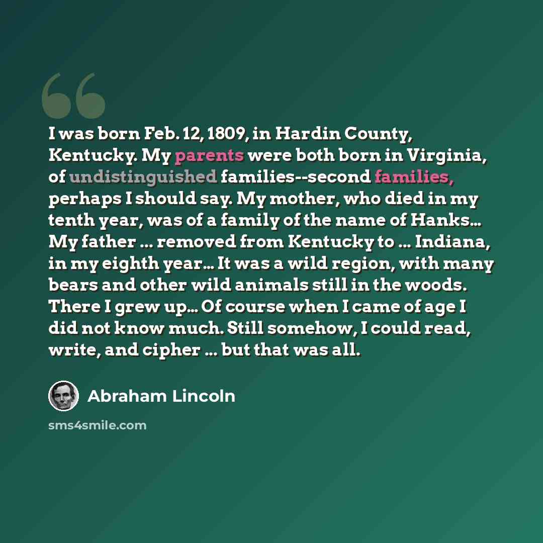 “I was born Feb. 12, 1809, in Hardin County, Kentucky. My parents were both born in Virginia, of undistinguished families--second families, perhaps I should say. My mother, who died in my tenth year, was of a family of the name of Hanks… My father ... removed from Kentucky to ... Indiana, in my…” quote by Abraham Lincoln