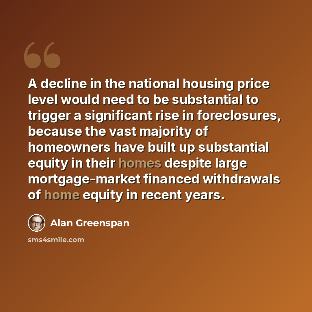 “A decline in the national housing price level would need to be substantial to trigger a significant rise in foreclosures, because the vast majority of homeowners have built up substantial equity in their homes despite large mortgage-market financed withdrawals of home equity in recent years.” quote by Alan Greenspan