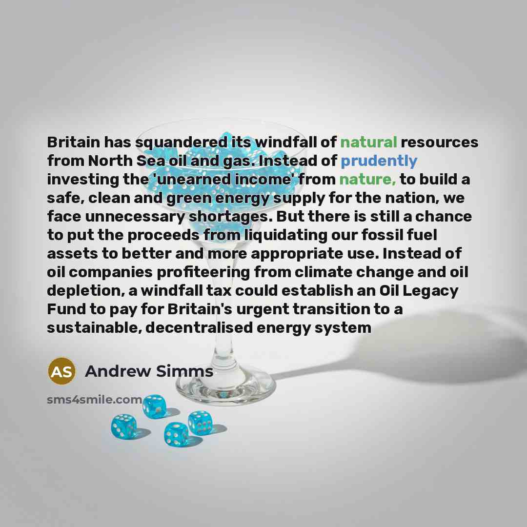 “Britain has squandered its windfall of natural resources from North Sea oil and gas. Instead of prudently investing the 'unearned income' from nature, to build a safe, clean and green energy supply for the nation, we face unnecessary shortages. But there is still a chance to put the proceeds from…” quote by Andrew Simms