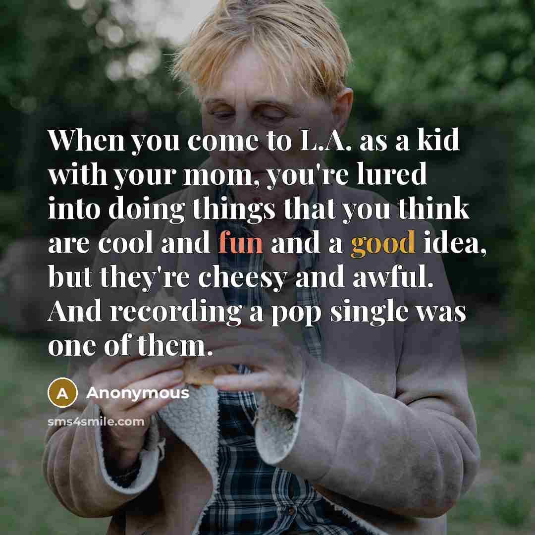 “When you come to L.A. as a kid with your mom, you're lured into doing things that you think are cool and fun and a good idea, but they're cheesy and awful. And recording a pop single was one of them.” quote by Anonymous