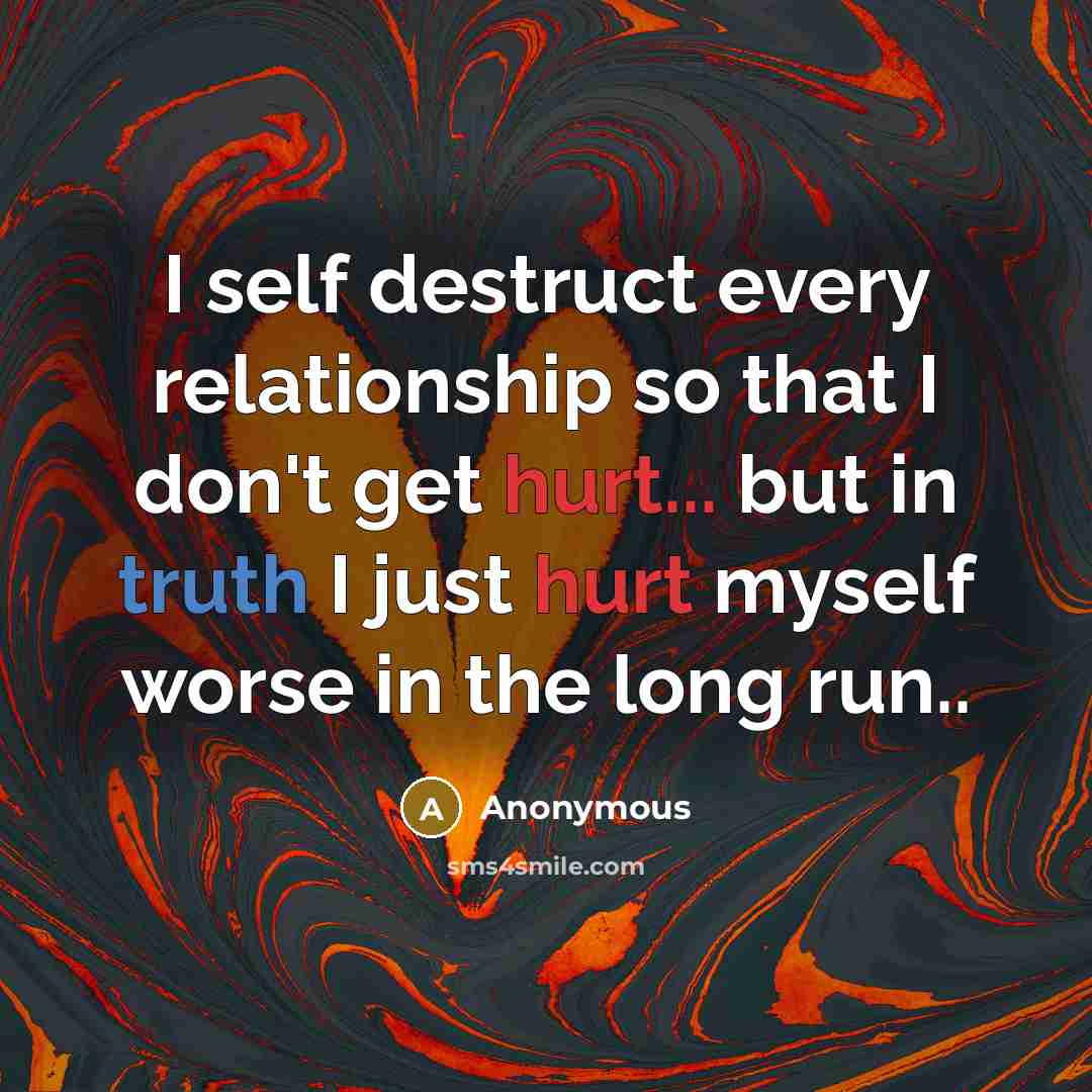 “I self destruct every relationship so that I don't get hurt... but in truth I just hurt myself worse in the long run..” quote by Anonymous