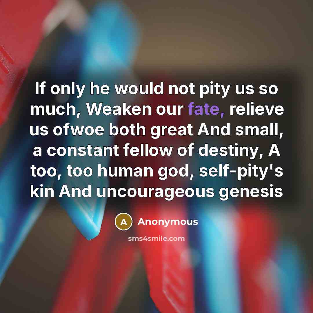 “If only he would not pity us so much, Weaken our fate, relieve us ofwoe both great And small, a constant fellow of destiny, A too, too human god, self-pity's kin And uncourageous genesis” quote by Anonymous