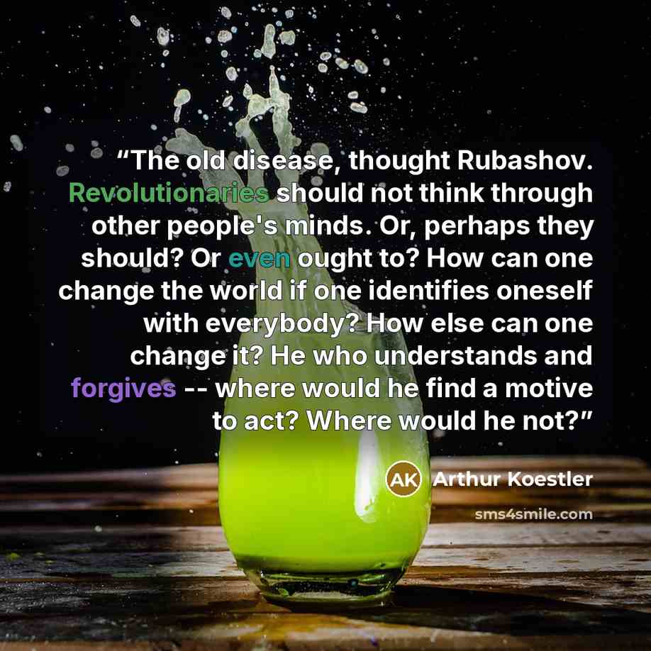 “The old disease, thought Rubashov. Revolutionaries should not think through other people's minds. Or, perhaps they should? Or even ought to? How can one change the world if one identifies oneself with everybody? How else can one change it? He who understands and forgives -- where would he find a…” quote by Arthur Koestler