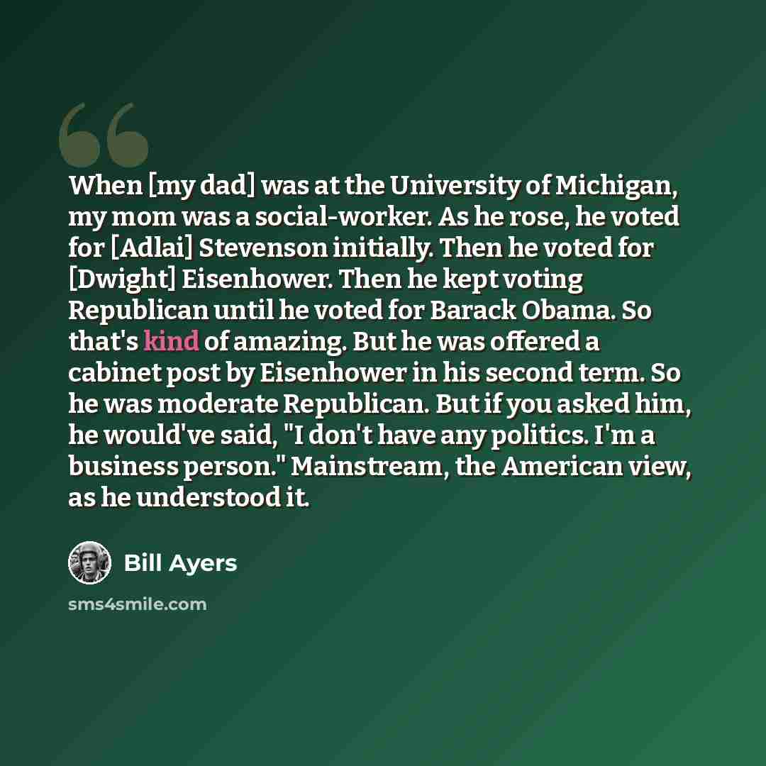 “When [my dad] was at the University of Michigan, my mom was a social-worker. As he rose, he voted for [Adlai] Stevenson initially. Then he voted for [Dwight] Eisenhower. Then he kept voting Republican until he voted for Barack Obama. So that's kind of amazing. But he was offered a cabinet post by…” quote by Bill Ayers