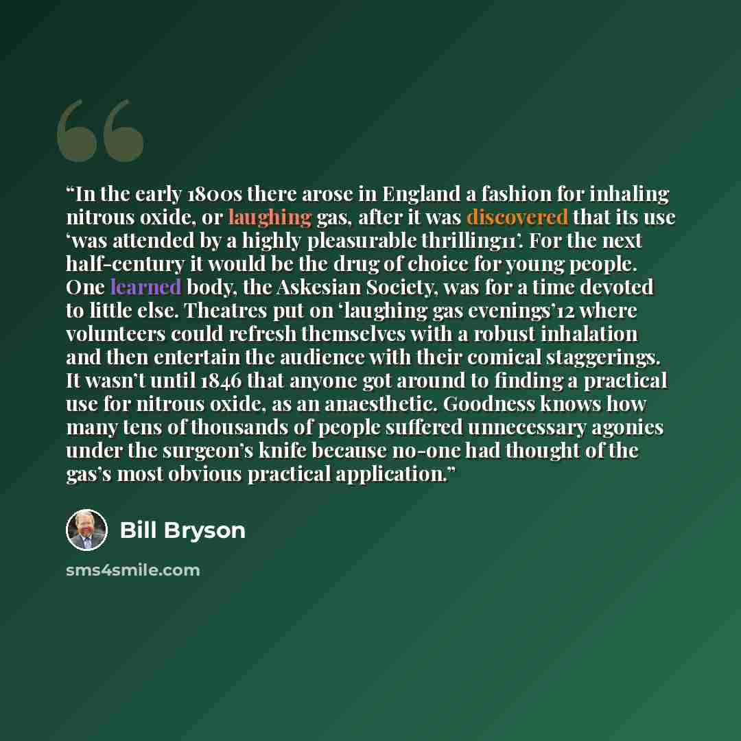 “In the early 1800s there arose in England a fashion for inhaling nitrous oxide, or laughing gas, after it was discovered that its use ‘was attended by a highly pleasurable thrilling11’. For the next half-century it would be the drug of choice for young people. One learned body, the Askesian…” quote by Bill Bryson