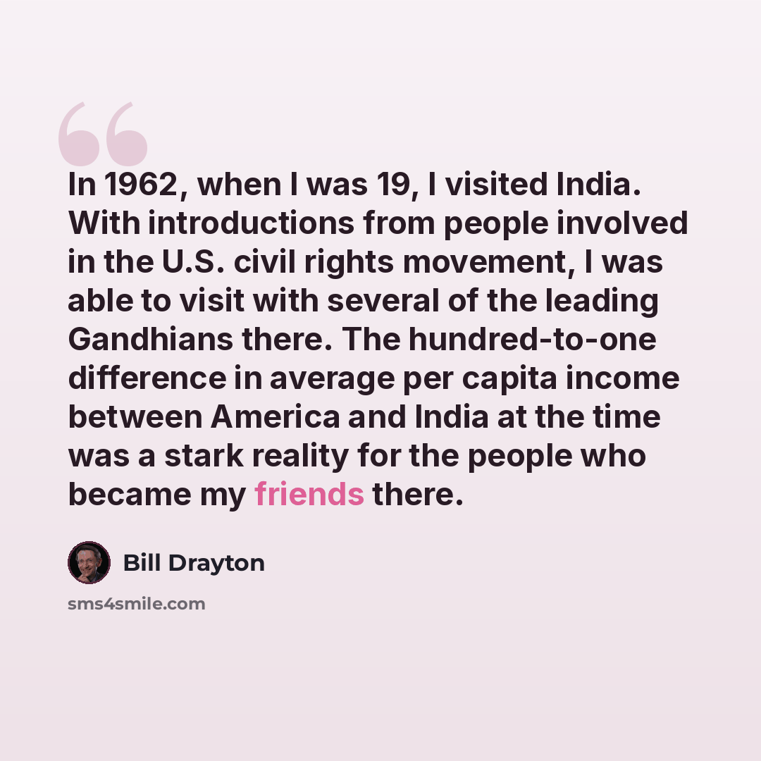 “In 1962, when I was 19, I visited India. With introductions from people involved in the U.S. civil rights movement, I was able to visit with several of the leading Gandhians there. The hundred-to-one difference in average per capita income between America and India at the time was a stark reality…” quote by Bill Drayton