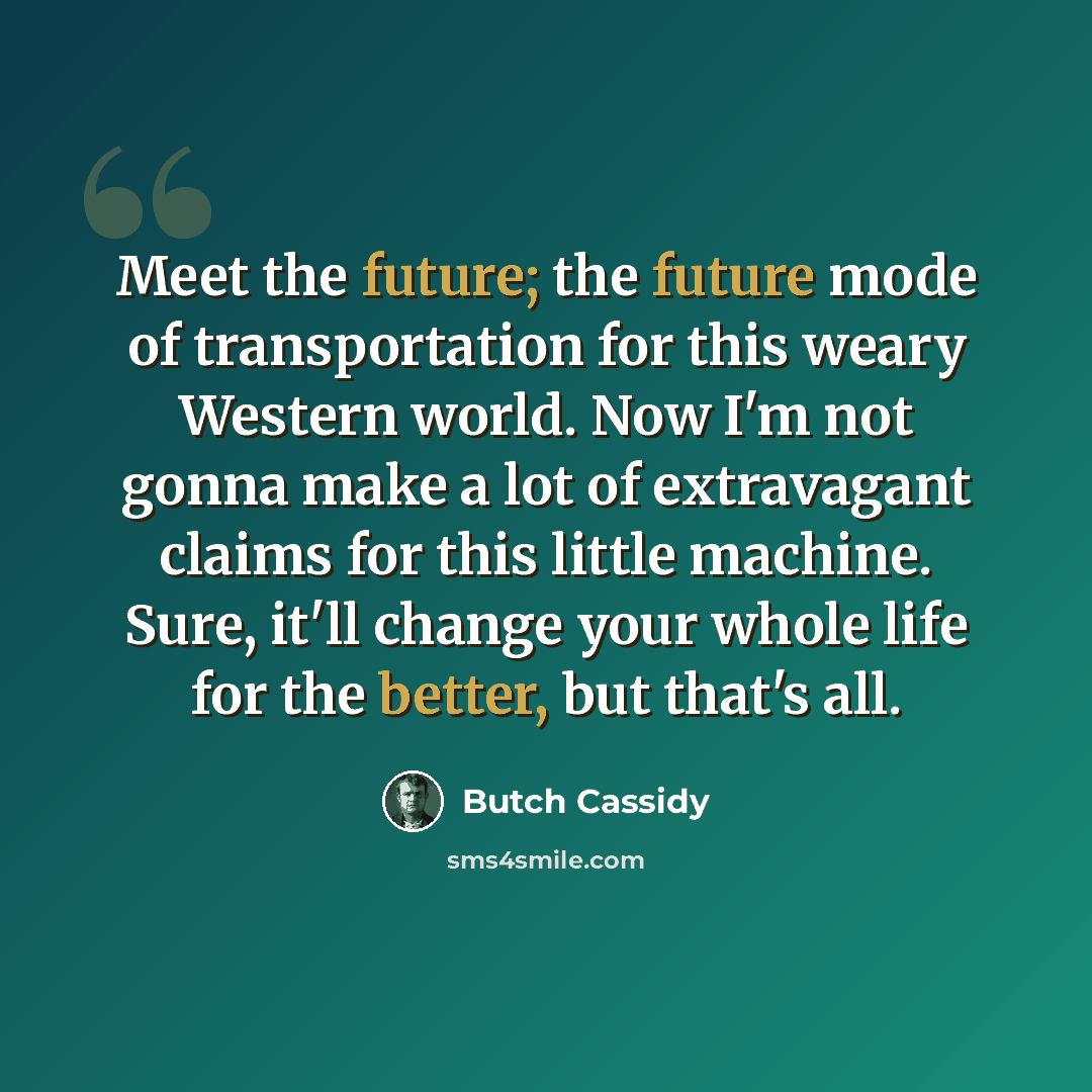 “Meet the future; the future mode of transportation for this weary Western world. Now I'm not gonna make a lot of extravagant claims for this little machine. Sure, it'll change your whole life for the better, but that's all.” quote by Butch Cassidy