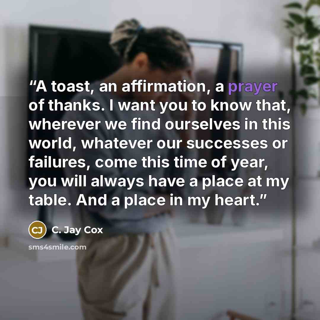 “A toast, an affirmation, a prayer of thanks. I want you to know that, wherever we find ourselves in this world, whatever our successes or failures, come this time of year, you will always have a place at my table. And a place in my heart.” quote by C. Jay Cox