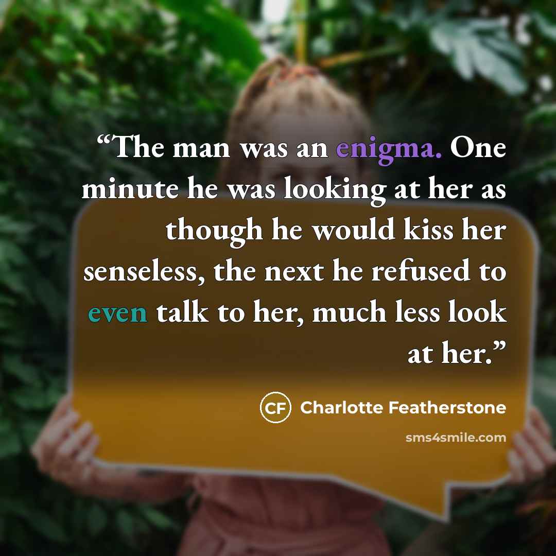 “The man was an enigma. One minute he was looking at her as though he would kiss her senseless, the next he refused to even talk to her, much less look at her.” quote by Charlotte Featherstone