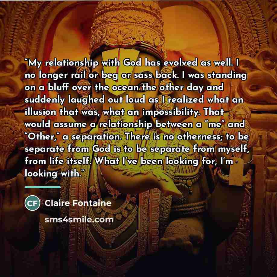 “My relationship with God has evolved as well. I no longer rail or beg or sass back. I was standing on a bluff over the ocean the other day and suddenly laughed out loud as I realized what an illusion that was, what an impossibility. That would assume a relationship between a “me” and “Other,” a…” quote by Claire Fontaine