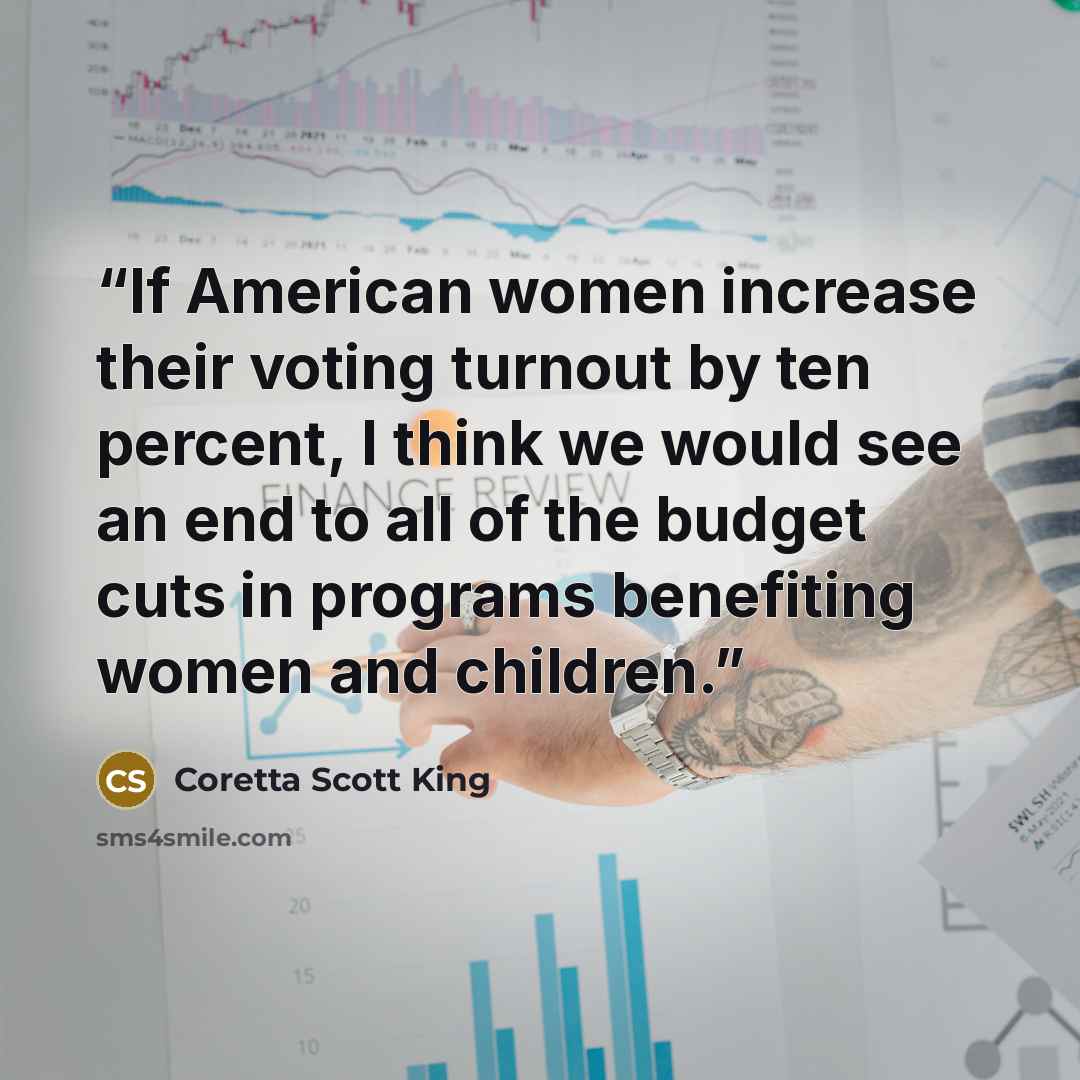 “If American women increase their voting turnout by ten percent, I think we would see an end to all of the budget cuts in programs benefiting women and children.” quote by Coretta Scott King