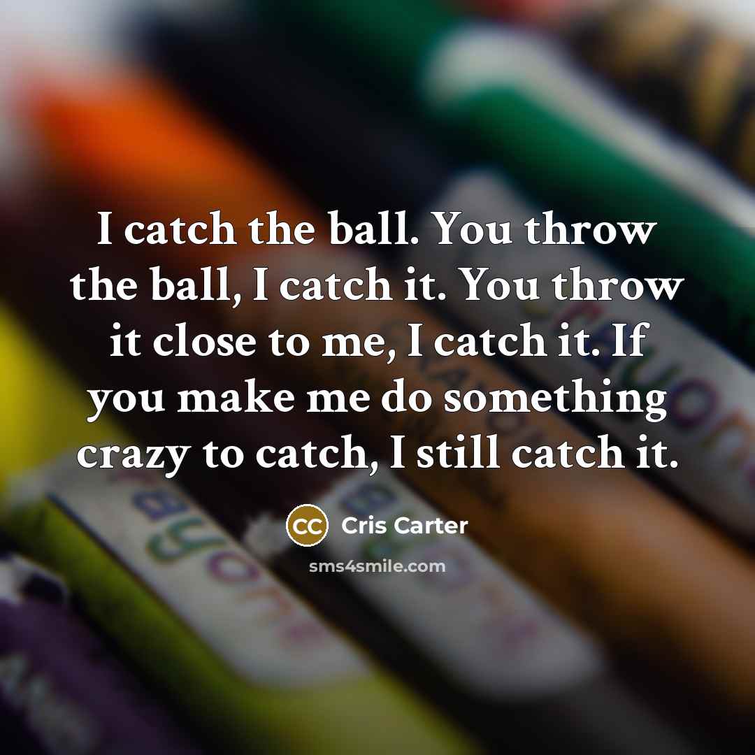 “I catch the ball. You throw the ball, I catch it. You throw it close to me, I catch it. If you make me do something crazy to catch, I still catch it.” quote by Cris Carter