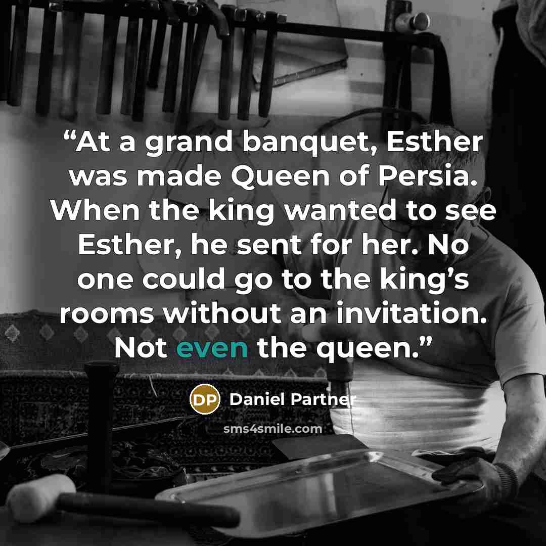 “At a grand banquet, Esther was made Queen of Persia. When the king wanted to see Esther, he sent for her. No one could go to the king’s rooms without an invitation. Not even the queen.” quote by Daniel Partner