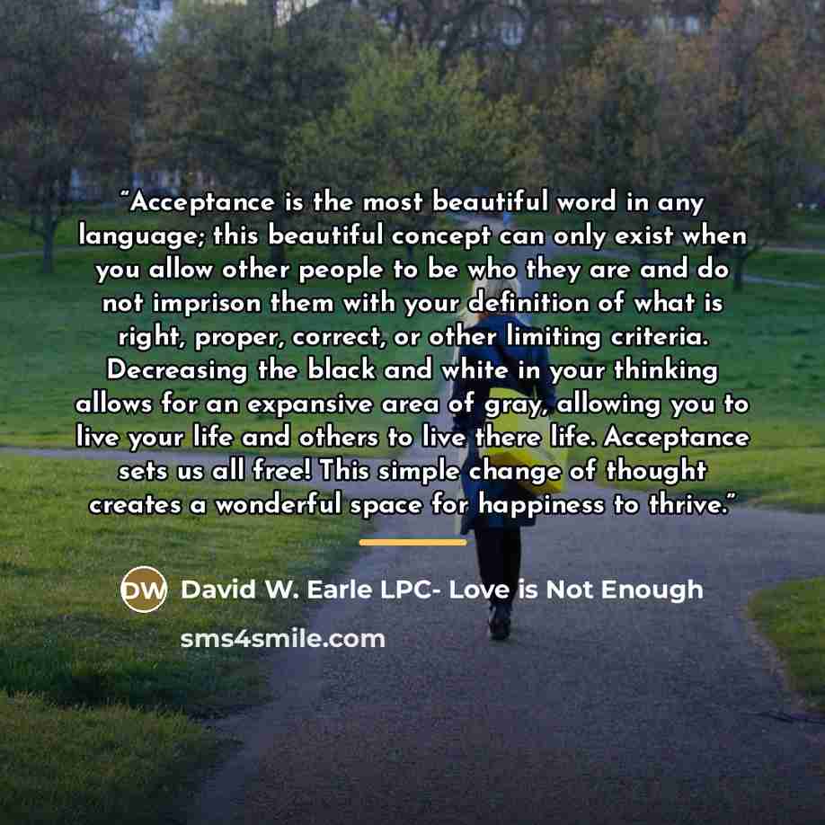 “Acceptance is the most beautiful word in any language; this beautiful concept can only exist when you allow other people to be who they are and do not imprison them with your definition of what is right, proper, correct, or other limiting criteria. Decreasing the black and white in your thinking…” quote by David W. Earle LPC- Love is Not Enough