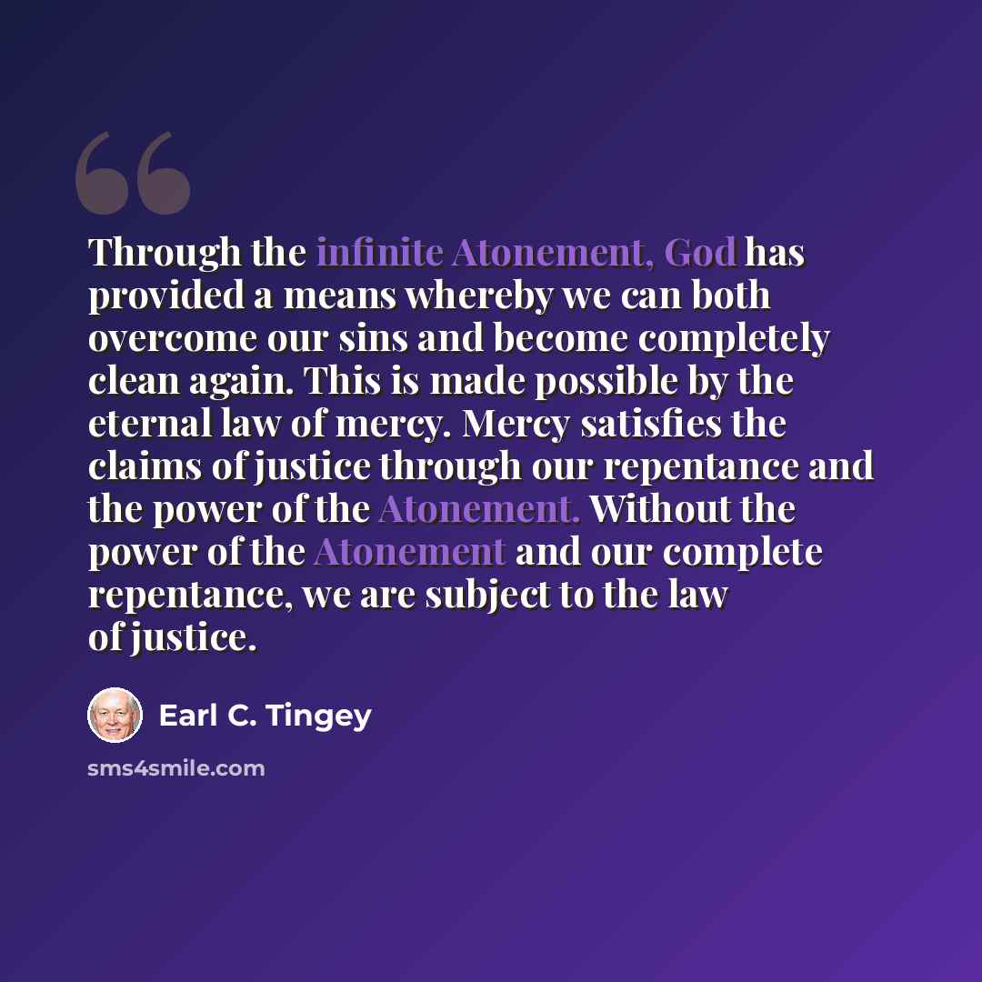 “Through the infinite Atonement, God has provided a means whereby we can both overcome our sins and become completely clean again. This is made possible by the eternal law of mercy. Mercy satisfies the claims of justice through our repentance and the power of the Atonement. Without the power of the…” quote by Earl C. Tingey