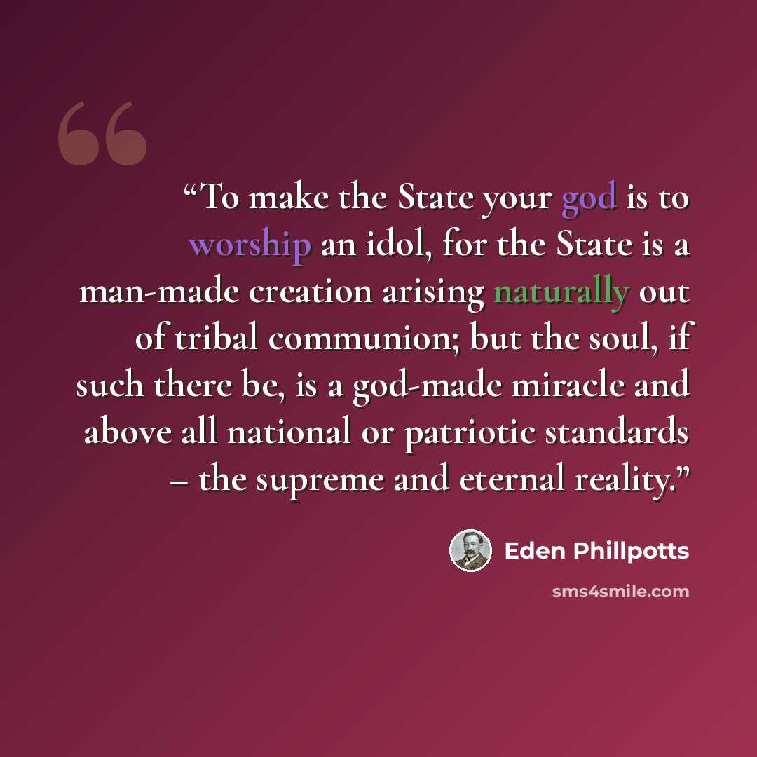 “To make the State your god is to worship an idol, for the State is a man-made creation arising naturally out of tribal communion; but the soul, if such there be, is a god-made miracle and above all national or patriotic standards – the supreme and eternal reality.” quote by Eden Phillpotts